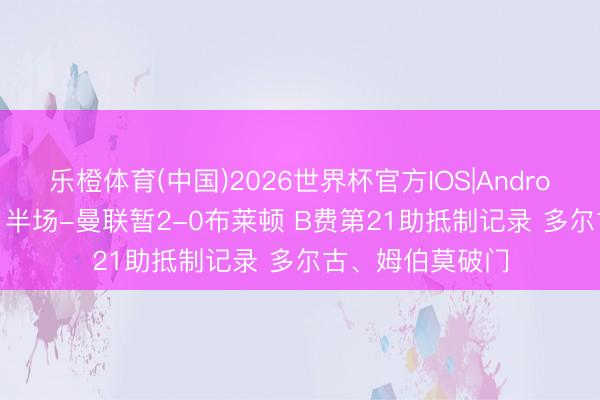 乐橙体育(中国)2026世界杯官方IOS|Android手机app下载 半场-曼联暂2-0布莱顿 B费第21助抵制记录 多尔古、姆伯莫破门