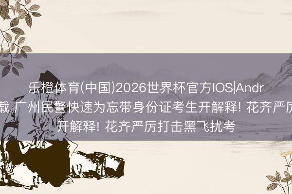乐橙体育(中国)2026世界杯官方IOS|Android手机app下载 广州民警快速为忘带身份证考生开解释! 花齐严厉打击黑飞扰考