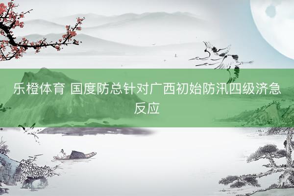 乐橙体育 国度防总针对广西初始防汛四级济急反应
