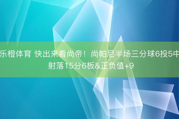 乐橙体育 快出来看尚帝!尚帕尼半场三分球6投5中 射落15分6板&正负值+9
