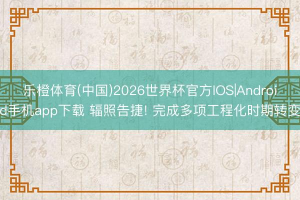 乐橙体育(中国)2026世界杯官方IOS|Android手机app下载 辐照告捷! 完成多项工程化时期转变