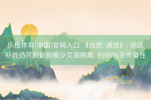 乐橙体育(中国)官网入口 《当然·通信》: 弥远补救仍可测到的极少艾滋病毒, 约95%无传染性