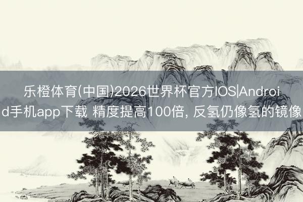 乐橙体育(中国)2026世界杯官方IOS|Android手机app下载 精度提高100倍， 反氢仍像氢的镜像