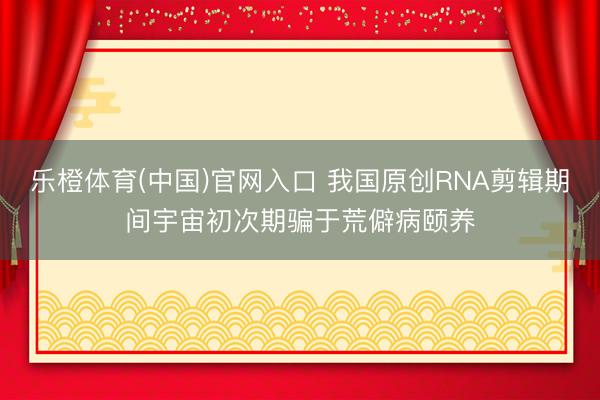 乐橙体育(中国)官网入口 我国原创RNA剪辑期间宇宙初次期骗于荒僻病颐养