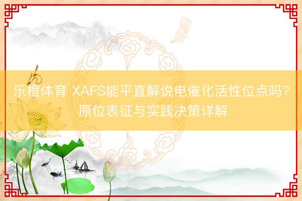 乐橙体育 XAFS能平直解说电催化活性位点吗? 原位表征与实践决策详解