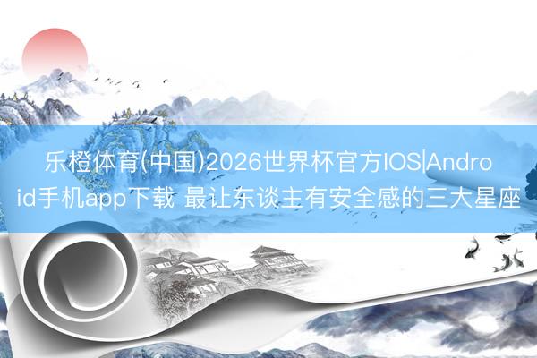 乐橙体育(中国)2026世界杯官方IOS|Android手机app下载 最让东谈主有安全感的三大星座