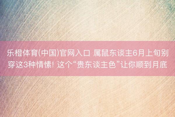 乐橙体育(中国)官网入口 属鼠东谈主6月上旬别穿这3种情愫! 这个“贵东谈主色”让你顺到月底