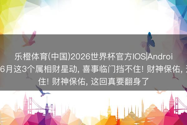 乐橙体育(中国)2026世界杯官方IOS|Android手机app下载 6月这3个属相财星动， 喜事临门挡不住! 财神保佑， 这回真要翻身了