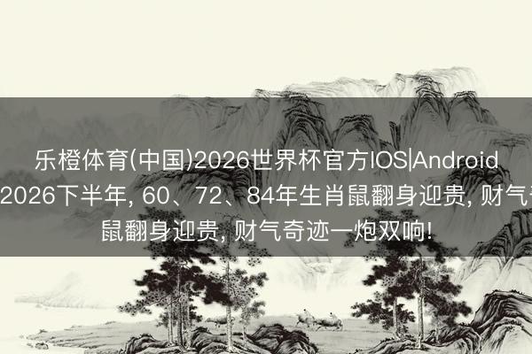 乐橙体育(中国)2026世界杯官方IOS|Android手机app下载 2026下半年， 60、72、84年生肖鼠翻身迎贵， 财气奇迹一炮双响!