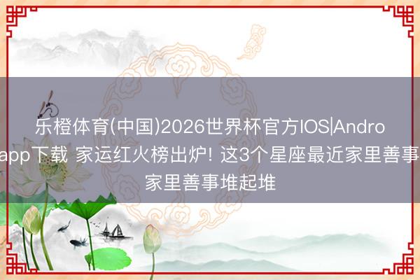 乐橙体育(中国)2026世界杯官方IOS|Android手机app下载 家运红火榜出炉! 这3个星座最近家里善事堆起堆