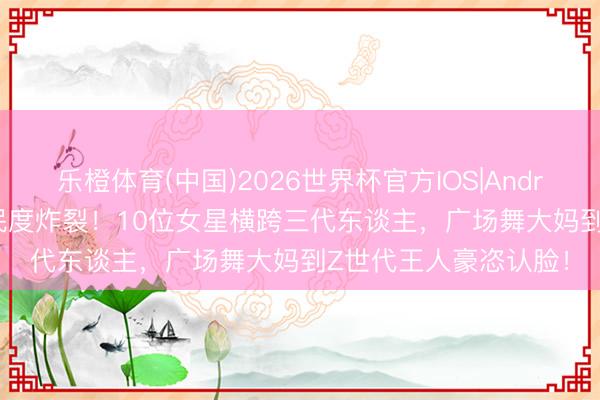 乐橙体育(中国)2026世界杯官方IOS|Android手机app下载 国民度炸裂！10位女星横跨三代东谈主，广场舞大妈到Z世代王人豪恣认脸！