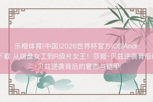 乐橙体育(中国)2026世界杯官方IOS|Android手机app下载 从端盘女工到R级片女王！莎姬·贝兹逆袭背后的窘态与铠甲