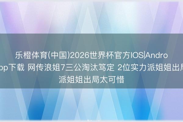 乐橙体育(中国)2026世界杯官方IOS|Android手机app下载 网传浪姐7三公淘汰笃定 2位实力派姐姐出局太可惜