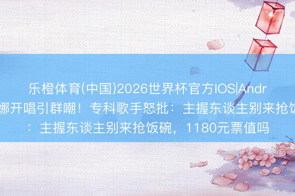 乐橙体育(中国)2026世界杯官方IOS|Android手机app下载 谢娜开唱引群嘲！专科歌手怒批：主握东谈主别来抢饭碗，1180元票值吗