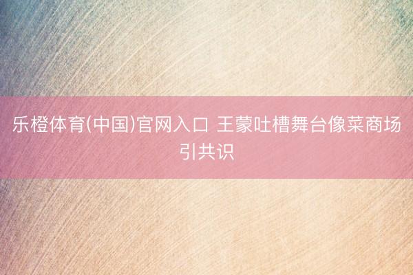 乐橙体育(中国)官网入口 王蒙吐槽舞台像菜商场引共识