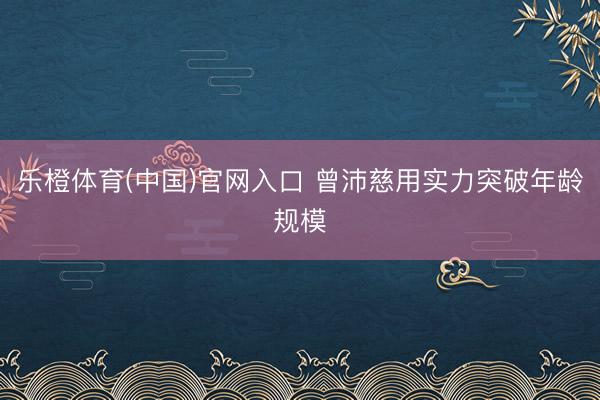 乐橙体育(中国)官网入口 曾沛慈用实力突破年龄规模