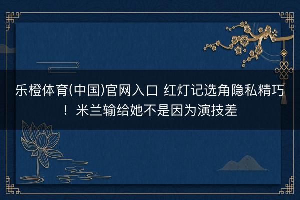 乐橙体育(中国)官网入口 红灯记选角隐私精巧！米兰输给她不是因为演技差