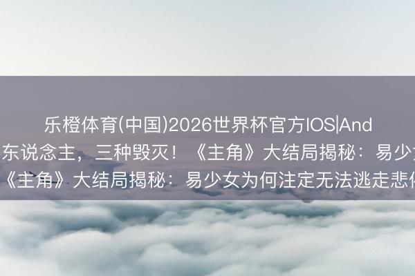 乐橙体育(中国)2026世界杯官方IOS|Android手机app下载 三个男东说念主，三种毁灭！《主角》大结局揭秘：易少女为何注定无法逃走悲催？