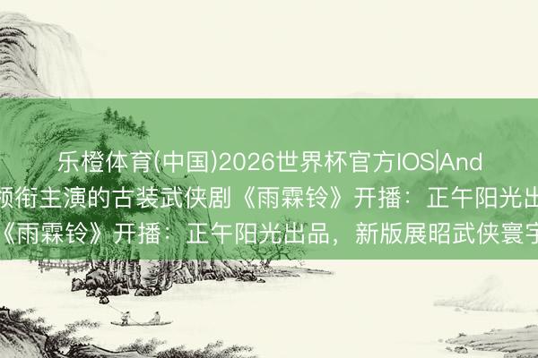乐橙体育(中国)2026世界杯官方IOS|Android手机app下载 杨洋领衔主演的古装武侠剧《雨霖铃》开播：正午阳光出品，新版展昭武侠寰宇