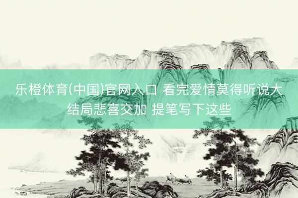 乐橙体育(中国)官网入口 看完爱情莫得听说大结局悲喜交加 提笔写下这些
