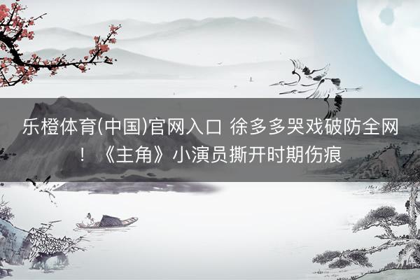 乐橙体育(中国)官网入口 徐多多哭戏破防全网！《主角》小演员撕开时期伤痕