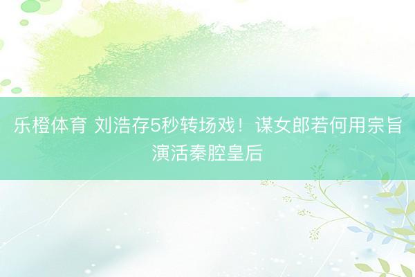 乐橙体育 刘浩存5秒转场戏！谋女郎若何用宗旨演活秦腔皇后