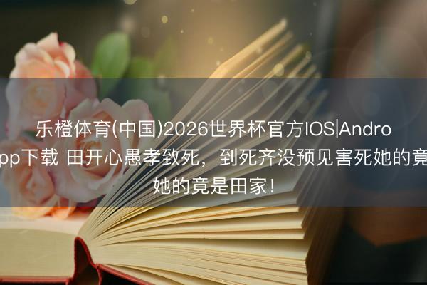 乐橙体育(中国)2026世界杯官方IOS|Android手机app下载 田开心愚孝致死，到死齐没预见害死她的竟是田家！