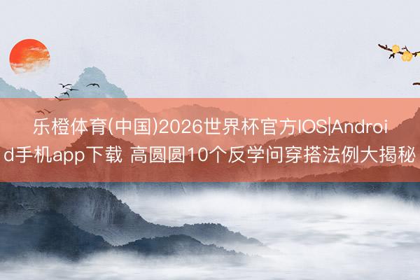 乐橙体育(中国)2026世界杯官方IOS|Android手机app下载 高圆圆10个反学问穿搭法例大揭秘