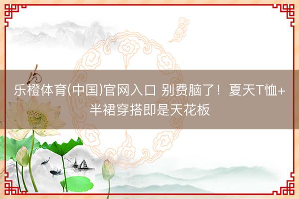 乐橙体育(中国)官网入口 别费脑了！夏天T恤+半裙穿搭即是天花板