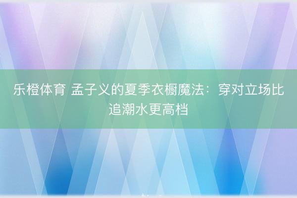 乐橙体育 孟子义的夏季衣橱魔法：穿对立场比追潮水更高档