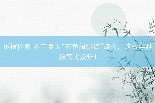 乐橙体育 本年夏天“灰色阔腿裤”爆火，这么穿雅致高比及炸！