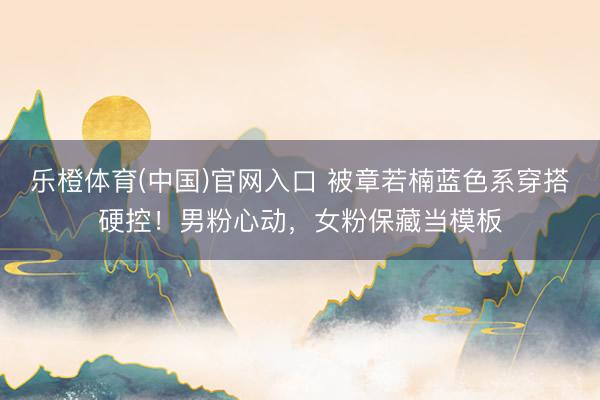乐橙体育(中国)官网入口 被章若楠蓝色系穿搭硬控！男粉心动，女粉保藏当模板