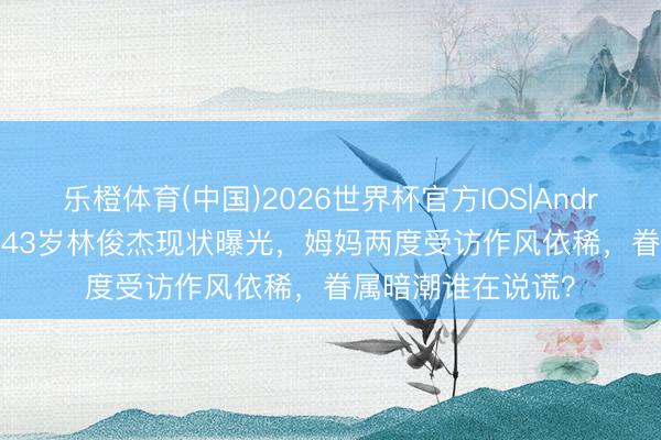 乐橙体育(中国)2026世界杯官方IOS|Android手机app下载 43岁林俊杰现状曝光，姆妈两度受访作风依稀，眷属暗潮谁在说谎？