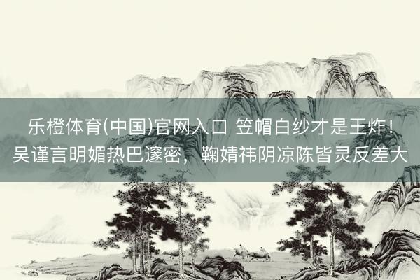 乐橙体育(中国)官网入口 笠帽白纱才是王炸！吴谨言明媚热巴邃密，鞠婧祎阴凉陈皆灵反差大