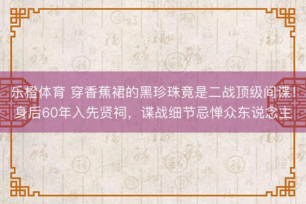 乐橙体育 穿香蕉裙的黑珍珠竟是二战顶级间谍！身后60年入先贤祠，谍战细节忌惮众东说念主