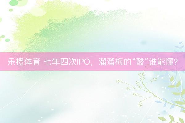 乐橙体育 七年四次IPO，溜溜梅的“酸”谁能懂？