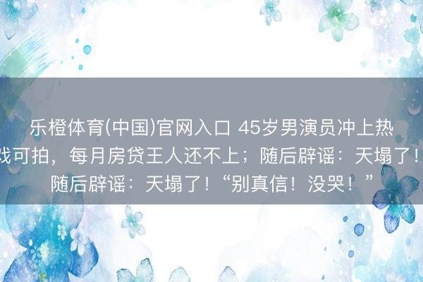 乐橙体育(中国)官网入口 45岁男演员冲上热搜，直播时哭诉无戏可拍，每月房贷王人还不上；随后辟谣：天塌了！“别真信！没哭！”