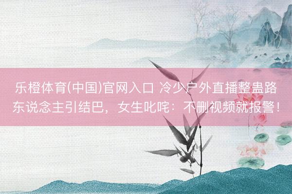 乐橙体育(中国)官网入口 冷少户外直播整蛊路东说念主引结巴，女生叱咤：不删视频就报警！