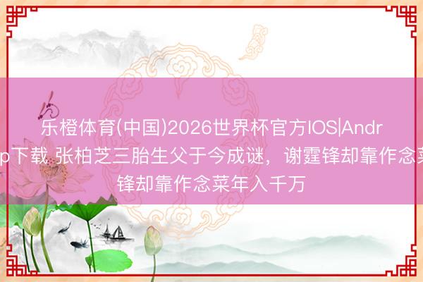 乐橙体育(中国)2026世界杯官方IOS|Android手机app下载 张柏芝三胎生父于今成谜，谢霆锋却靠作念菜年入千万