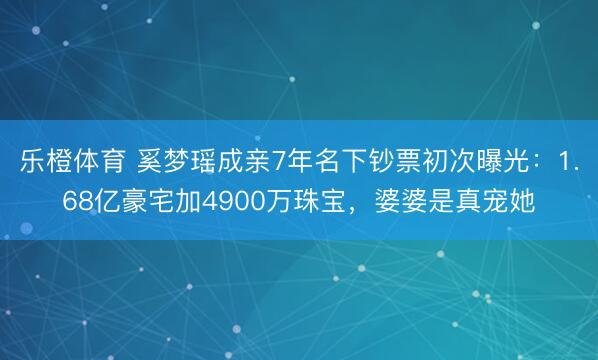 乐橙体育 奚梦瑶成亲7年名下钞票初次曝光：1.68亿豪宅加4900万珠宝，婆婆是真宠她
