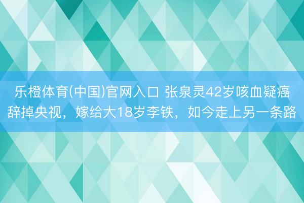 乐橙体育(中国)官网入口 张泉灵42岁咳血疑癌辞掉央视，嫁给大18岁李铁，如今走上另一条路