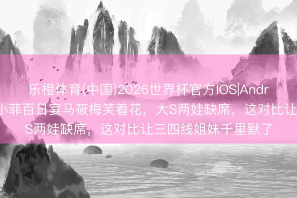 乐橙体育(中国)2026世界杯官方IOS|Android手机app下载 汪小菲百日宴马筱梅笑着花，大S两娃缺席，这对比让三四线姐妹千里默了