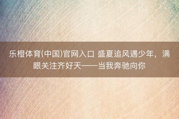 乐橙体育(中国)官网入口 盛夏追风遇少年，满眼关注齐好天——当我奔驰向你