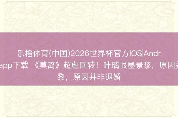 乐橙体育(中国)2026世界杯官方IOS|Android手机app下载 《莫离》超虐回转！叶璃恨墨景黎，原因并非退婚