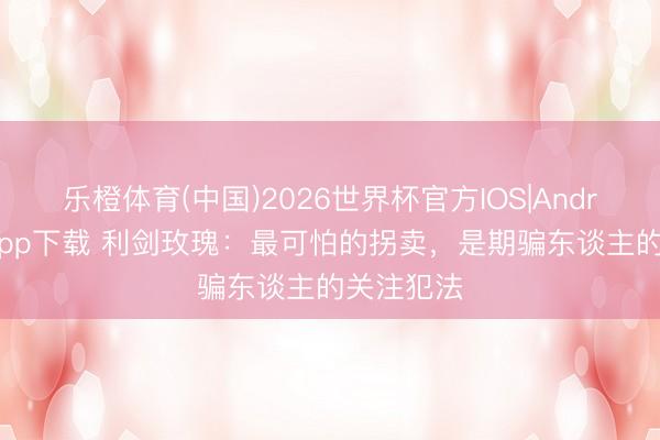 乐橙体育(中国)2026世界杯官方IOS|Android手机app下载 利剑玫瑰：最可怕的拐卖，是期骗东谈主的关注犯法
