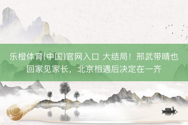 乐橙体育(中国)官网入口 大结局！邢武带晴也回家见家长，北京相遇后决定在一齐