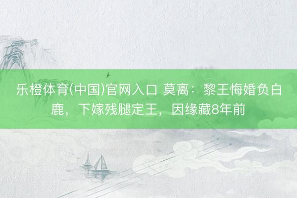 乐橙体育(中国)官网入口 莫离：黎王悔婚负白鹿，下嫁残腿定王，因缘藏8年前