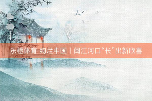 乐橙体育 绚烂中国丨闽江河口“长”出新欣喜