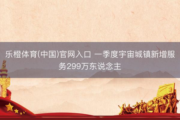 乐橙体育(中国)官网入口 一季度宇宙城镇新增服务299万东说念主