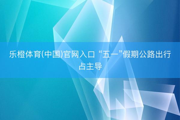乐橙体育(中国)官网入口 “五一”假期公路出行占主导